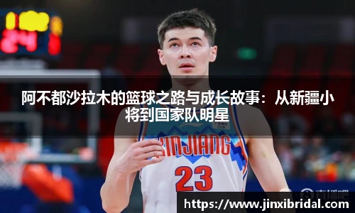 阿不都沙拉木的篮球之路与成长故事：从新疆小将到国家队明星